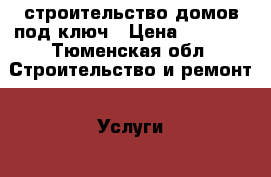 строительство домов под ключ › Цена ­ 1 000 - Тюменская обл. Строительство и ремонт » Услуги   . Тюменская обл.